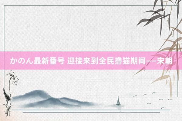 かのん最新番号 迎接来到全民撸猫期间——宋朝