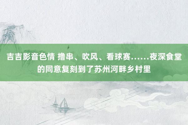 吉吉影音色情 撸串、吹风、看球赛……夜深食堂的同意复刻到了苏州河畔乡村里