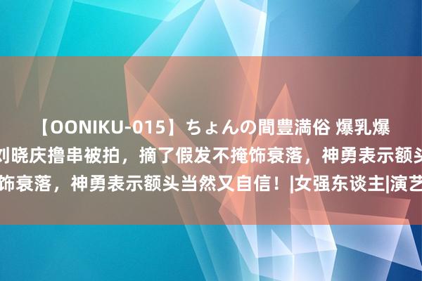 【OONIKU-015】ちょんの間豊満俗 爆乳爆尻専門の肉欲パラダイス 刘晓庆撸串被拍，摘了假发不掩饰衰落，神勇表示额头当然又自信！|女强东谈主|演艺职业