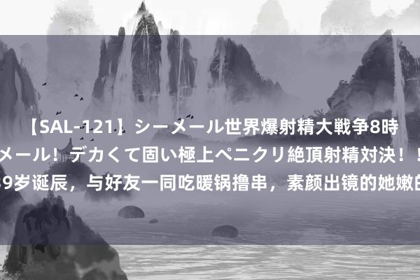 【SAL-121】シーメール世界爆射精大戦争8時間 ～国内＆金髪S級シーメール！デカくて固い極上ペニクリ絶頂射精対決！！～ 高圆圆39岁诞辰，与好友一同吃暖锅撸串，素颜出镜的她嫩的像仙女|私服|穿搭|