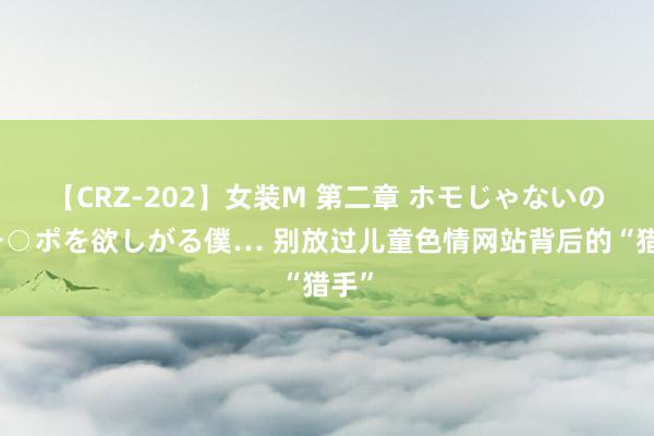 【CRZ-202】女装M 第二章 ホモじゃないのにチ○ポを欲しがる僕… 别放过儿童色情网站背后的“猎手”