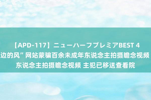 【APD-117】ニューハーフプレミアBEST 4時間SPECIAL “西边的风”网站蒙骗百余未成年东说念主拍摄瞻念视频 主犯已移送查看院