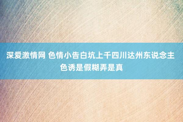 深爱激情网 色情小告白坑上千四川达州东说念主 色诱是假糊弄是真