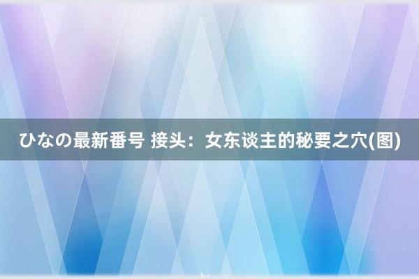 ひなの最新番号 接头：女东谈主的秘要之穴(图)