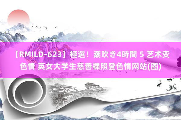 【RMILD-623】極選！潮吹き4時間 5 艺术变色情 英女大学生慈善裸照登色情网站(图)