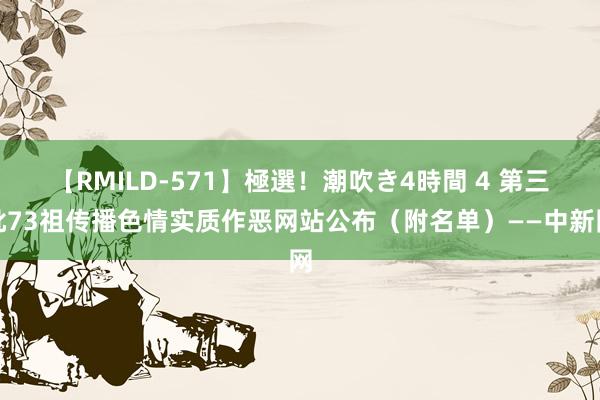 【RMILD-571】極選！潮吹き4時間 4 第三批73祖传播色情实质作恶网站公布（附名单）——中新网