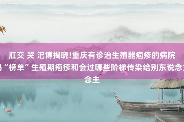 肛交 哭 汜博揭晓!重庆有诊治生殖器疱疹的病院吗“榜单”生殖期疱疹和会过哪些阶梯传染给别东说念主