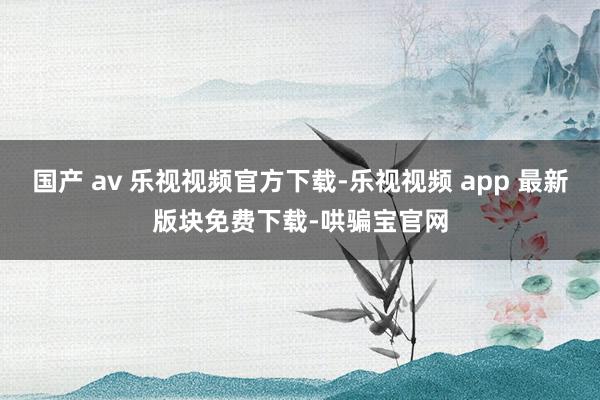 国产 av 乐视视频官方下载-乐视视频 app 最新版块免费下载-哄骗宝官网