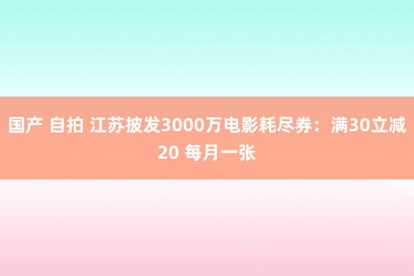 国产 自拍 江苏披发3000万电影耗尽券：满30立减20 每月一张