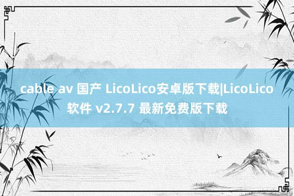 cable av 国产 LicoLico安卓版下载|LicoLico软件 v2.7.7 最新免费版下载