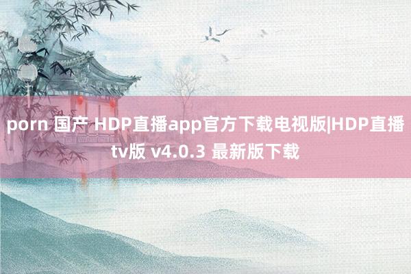 porn 国产 HDP直播app官方下载电视版|HDP直播tv版 v4.0.3 最新版下载