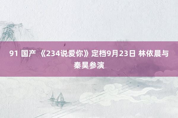 91 国产 《234说爱你》定档9月23日 林依晨与秦昊参演