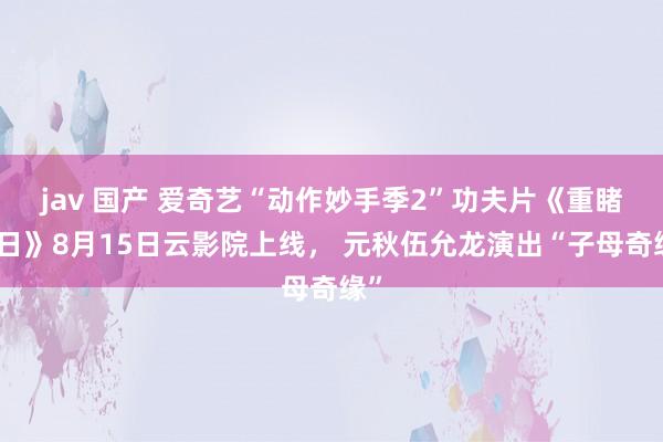 jav 国产 爱奇艺“动作妙手季2”功夫片《重睹天日》8月15日云影院上线， 元秋伍允龙演出“子母奇缘”