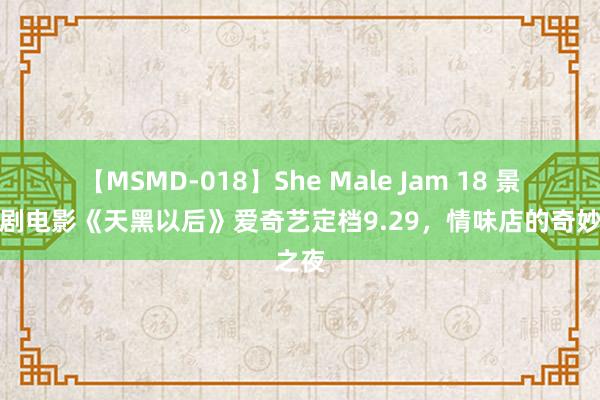 【MSMD-018】She Male Jam 18 景象笑剧电影《天黑以后》爱奇艺定档9.29，情味店的奇妙之夜