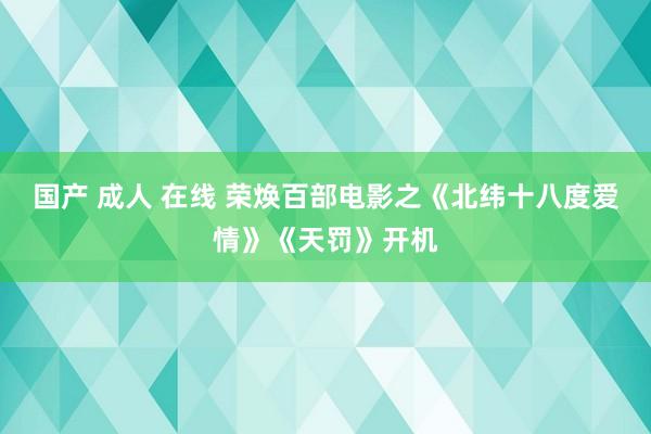 国产 成人 在线 荣焕百部电影之《北纬十八度爱情》《天罚》开机