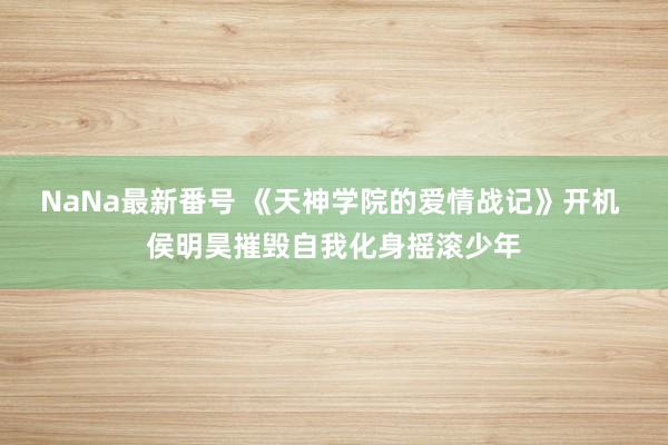 NaNa最新番号 《天神学院的爱情战记》开机 侯明昊摧毁自我化身摇滚少年