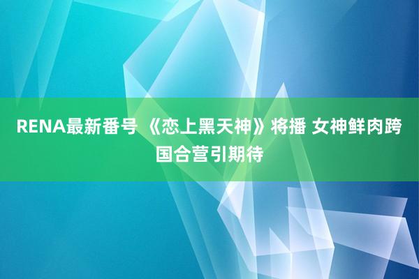 RENA最新番号 《恋上黑天神》将播 女神鲜肉跨国合营引期待