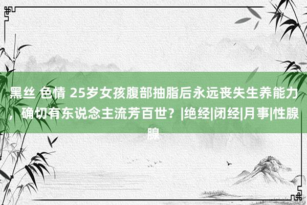 黑丝 色情 25岁女孩腹部抽脂后永远丧失生养能力，确切有东说念主流芳百世？|绝经|闭经|月事|性腺