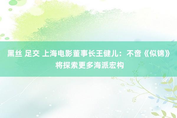 黑丝 足交 上海电影董事长王健儿：不啻《似锦》 将探索更多海派宏构