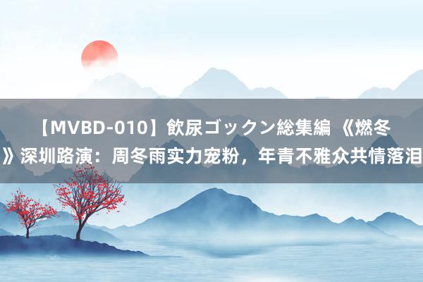 【MVBD-010】飲尿ゴックン総集編 《燃冬》深圳路演：周冬雨实力宠粉，年青不雅众共情落泪