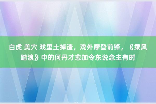 白虎 美穴 戏里土掉渣，戏外摩登前锋，《乘风踏浪》中的何丹才愈加令东说念主有时