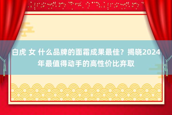 白虎 女 什么品牌的面霜成果最佳？揭晓2024年最值得动手的高性价比弃取