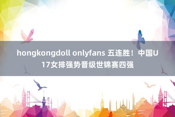 hongkongdoll onlyfans 五连胜！中国U17女排强势晋级世锦赛四强