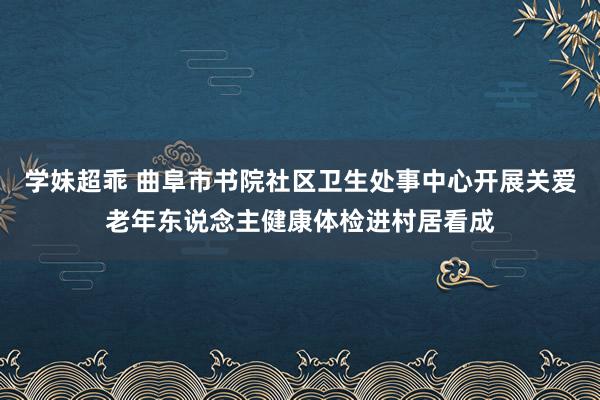 学妹超乖 曲阜市书院社区卫生处事中心开展关爱老年东说念主健康体检进村居看成