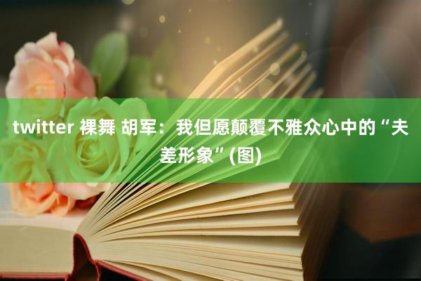 twitter 裸舞 胡军：我但愿颠覆不雅众心中的“夫差形象”(图)