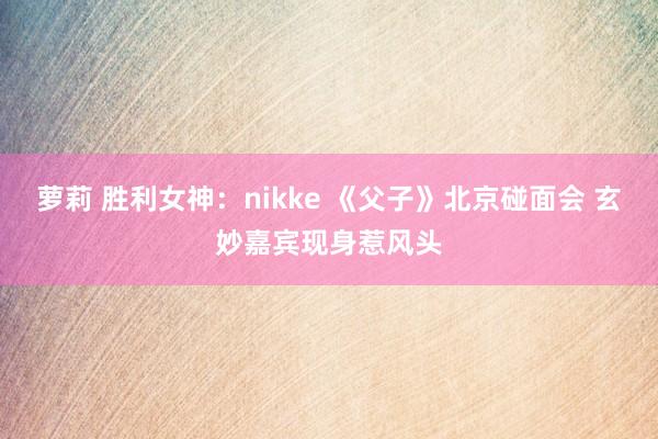 萝莉 胜利女神：nikke 《父子》北京碰面会 玄妙嘉宾现身惹风头