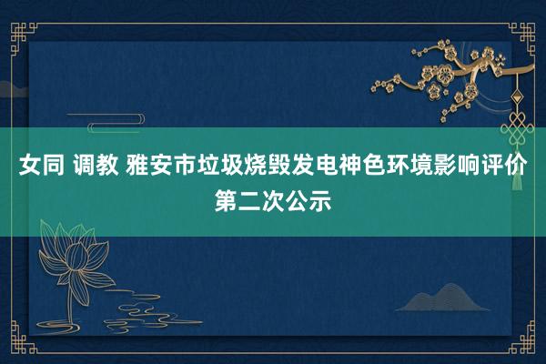 女同 调教 雅安市垃圾烧毁发电神色环境影响评价第二次公示