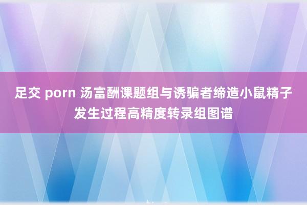 足交 porn 汤富酬课题组与诱骗者缔造小鼠精子发生过程高精度转录组图谱