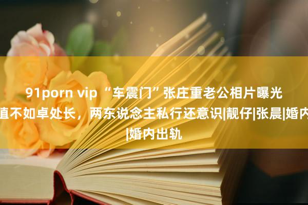 91porn vip “车震门”张庄重老公相片曝光，颜值不如卓处长，两东说念主私行还意识|靓仔|张晨|婚内出轨