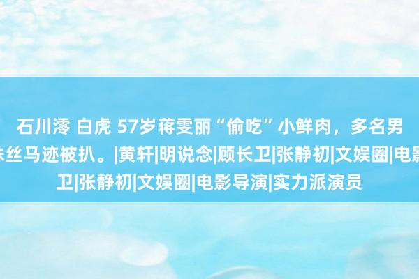 石川澪 白虎 57岁蒋雯丽“偷吃”小鲜肉，多名男星被牵累，更多蛛丝马迹被扒。|黄轩|明说念|顾长卫|张静初|文娱圈|电影导演|实力派演员