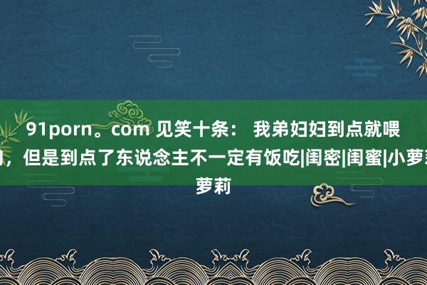 91porn。com 见笑十条： 我弟妇妇到点就喂狗，但是到点了东说念主不一定有饭吃|闺密|闺蜜|小萝莉