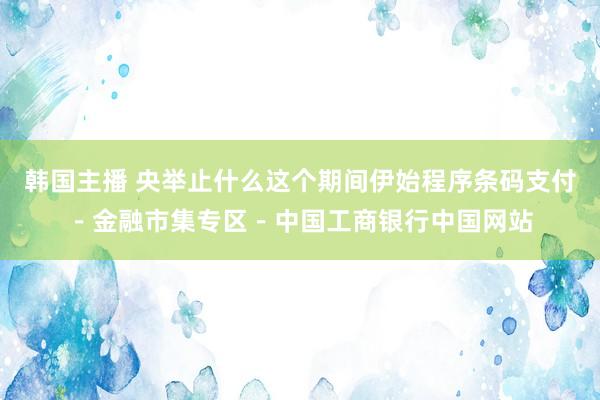 韩国主播 央举止什么这个期间伊始程序条码支付－金融市集专区－中国工商银行中国网站