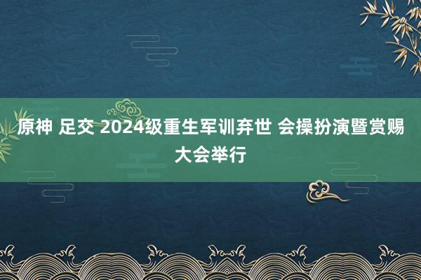 原神 足交 2024级重生军训弃世 会操扮演暨赏赐大会举行