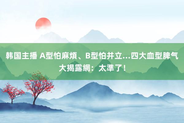 韩国主播 A型怕麻煩、B型怕并立...四大血型脾气大揭露　網：太準了！