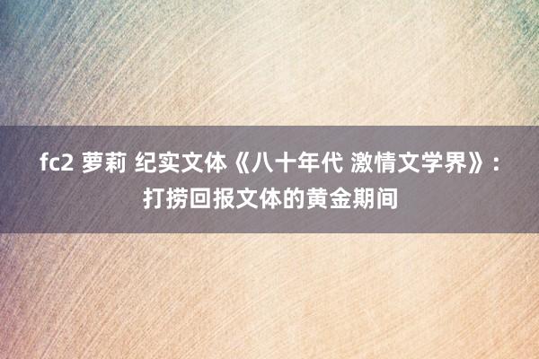 fc2 萝莉 纪实文体《八十年代 激情文学界》：打捞回报文体的黄金期间