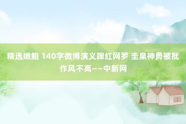 精选嫩鲍 140字微博演义蹿红网罗 圭臬神勇被批作风不高——中新网