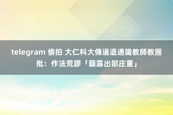 telegram 偷拍 大仁科大傳逼退通識教師　教團批：作法荒謬「籲露出部庄重」