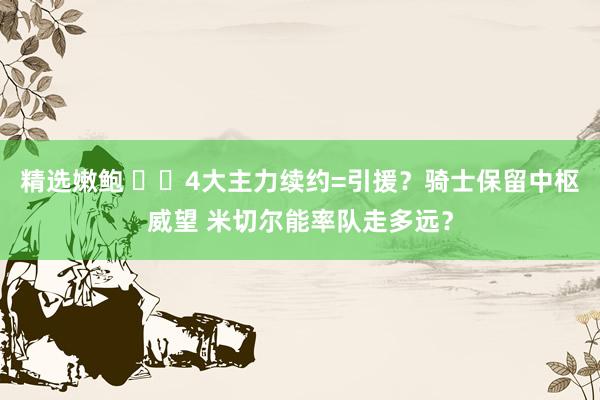 精选嫩鲍 ⚔️4大主力续约=引援？骑士保留中枢威望 米切尔能率队走多远？