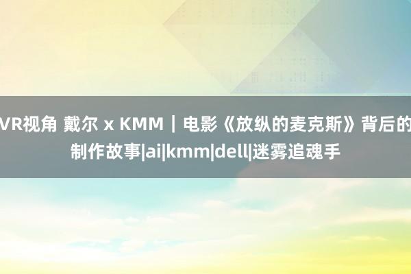 VR视角 戴尔 x KMM｜电影《放纵的麦克斯》背后的制作故事|ai|kmm|dell|迷雾追魂手