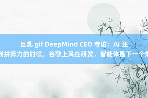 巨乳 gif DeepMind CEO 专访：AI 还没到拼算力的时候，谷歌上风在研发，智能体是下一个爆点