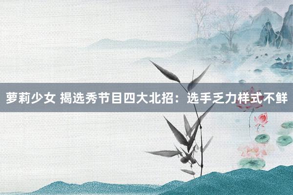 萝莉少女 揭选秀节目四大北招：选手乏力样式不鲜