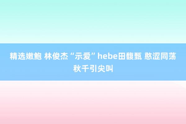 精选嫩鲍 林俊杰“示爱”hebe田馥甄 憨涩同荡秋千引尖叫