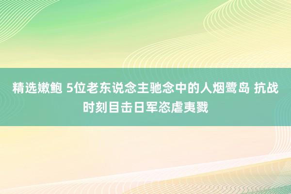 精选嫩鲍 5位老东说念主驰念中的人烟鹭岛 抗战时刻目击日军恣虐夷戮