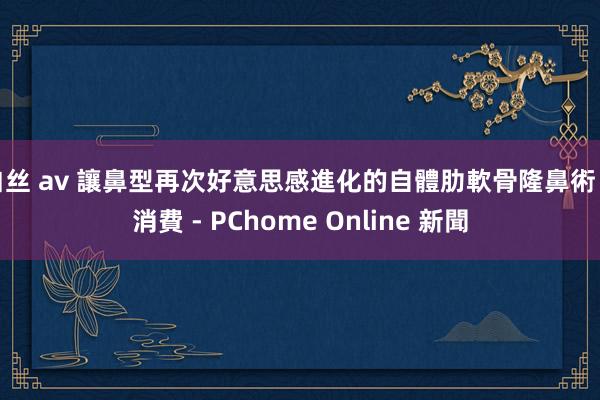 白丝 av 讓鼻型再次好意思感進化的自體肋軟骨隆鼻術 - 消費 - PChome Online 新聞