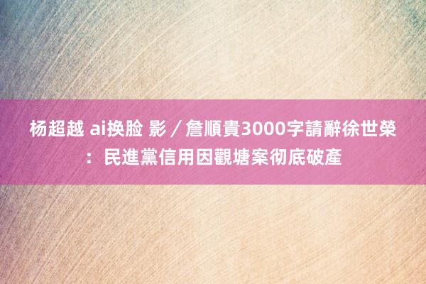 杨超越 ai换脸 影／詹順貴3000字請辭　徐世榮：民進黨信用因觀塘案彻底破產