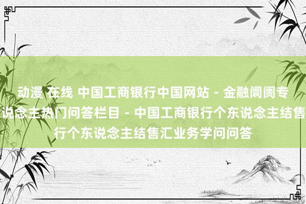 动漫 在线 中国工商银行中国网站－金融阛阓专区频说念－个东说念主热门问答栏目－中国工商银行个东说念主结售汇业务学问问答